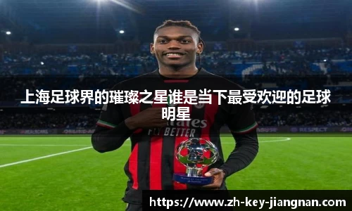 上海足球界的璀璨之星谁是当下最受欢迎的足球明星
